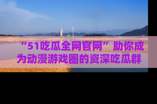 “51吃瓜全网官网”助你成为动漫游戏圈的资深吃瓜群众！