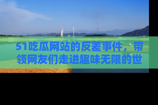 51吃瓜网站的反差事件，带领网友们走进趣味无限的世界