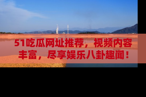 51吃瓜网址推荐，视频内容丰富，尽享娱乐八卦趣闻！