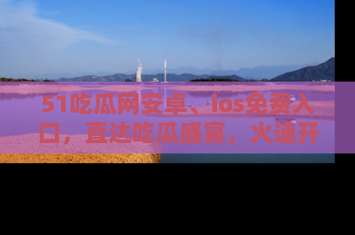 51吃瓜网安卓、ios免费入口，直达吃瓜盛宴，火速开启线上体验！