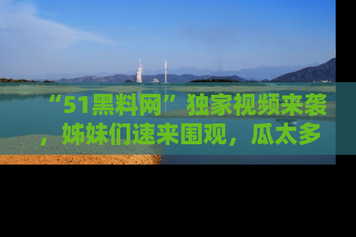 “51黑料网”独家视频来袭，姊妹们速来围观，瓜太多简直停不下来！