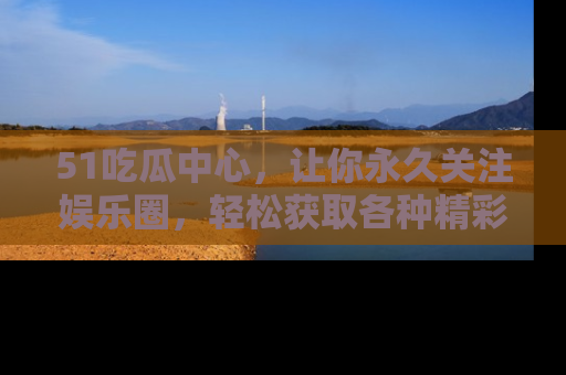 51吃瓜中心，让你永久关注娱乐圈，轻松获取各种精彩的吃瓜信息！