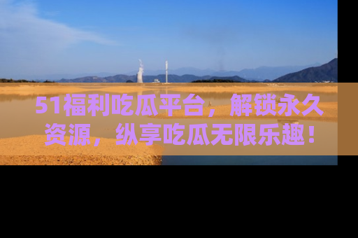 51福利吃瓜平台，解锁永久资源，纵享吃瓜无限乐趣！
