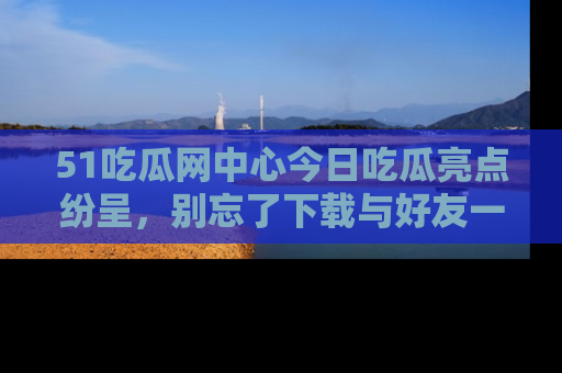 51吃瓜网中心今日吃瓜亮点纷呈，别忘了下载与好友一同分享！