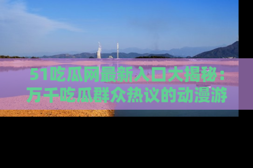 51吃瓜网最新入口大揭秘：万千吃瓜群众热议的动漫游戏事件