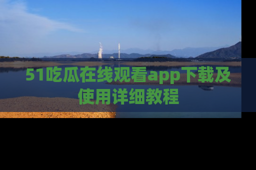 51吃瓜在线观看app下载及使用详细教程