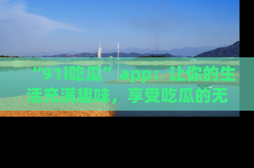 “91i吃瓜”app：让你的生活充满趣味，享受吃瓜的无限乐趣！