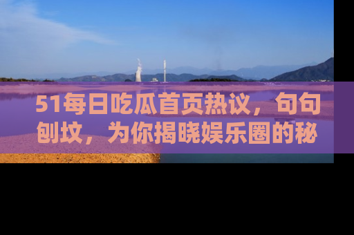 51每日吃瓜首页热议，句句刨坟，为你揭晓娱乐圈的秘密！