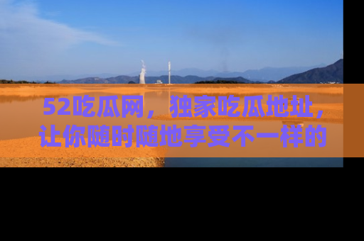 52吃瓜网,独家吃瓜地址,让你随时随地享受不一样的观看体验!
