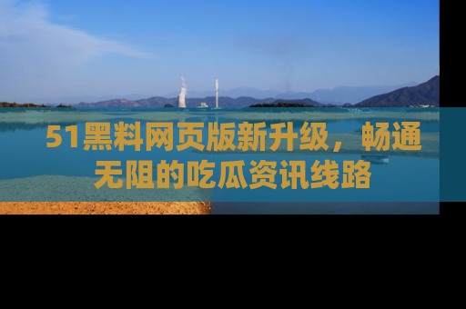51黑料网页版新升级，畅通无阻的吃瓜资讯线路
