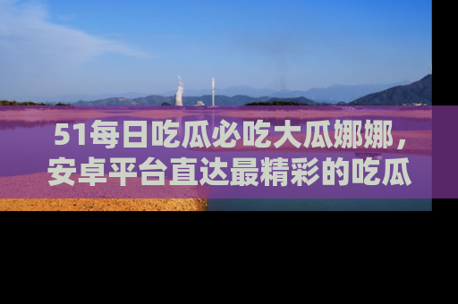 51每日吃瓜必吃大瓜娜娜，安卓平台直达最精彩的吃瓜内容。