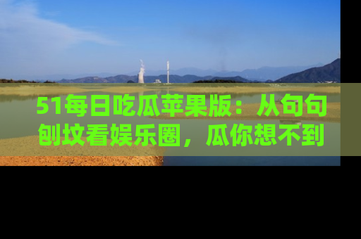 51每日吃瓜苹果版：从句句刨坟看娱乐圈，瓜你想不到的精彩纷呈！