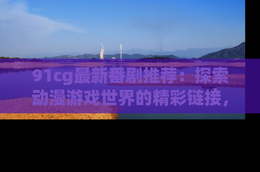 91cg最新番剧推荐:探索动漫游戏世界的精彩链接,尽在此处!