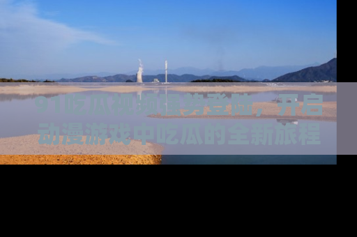91吃瓜视频强势登陆,开启动漫游戏中吃瓜的全新旅程!