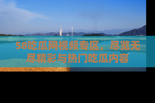 58吃瓜网视频专区,尽览无尽精彩与热门吃瓜内容
