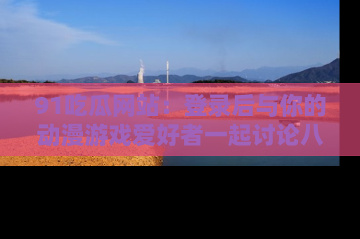 91吃瓜网站:登录后与你的动漫游戏爱好者一起讨论八卦!