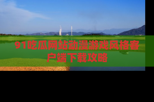 91吃瓜网站动漫游戏风格客户端下载攻略