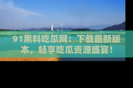 91黑料吃瓜网:下载最新版本,畅享吃瓜资源盛宴!
