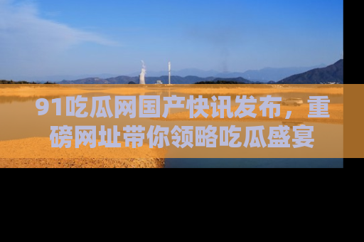 91吃瓜网国产快讯发布,重磅网址带你领略吃瓜盛宴