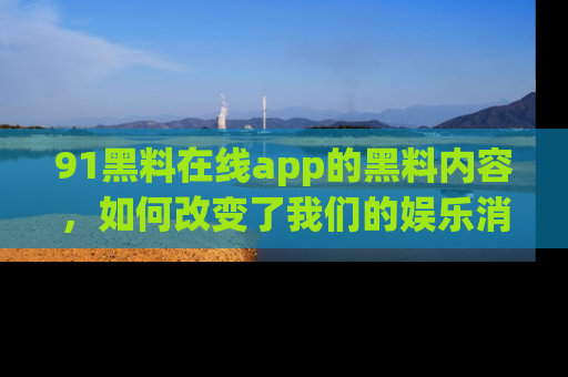 91黑料在线app的黑料内容,如何改变了我们的娱乐消费习惯?