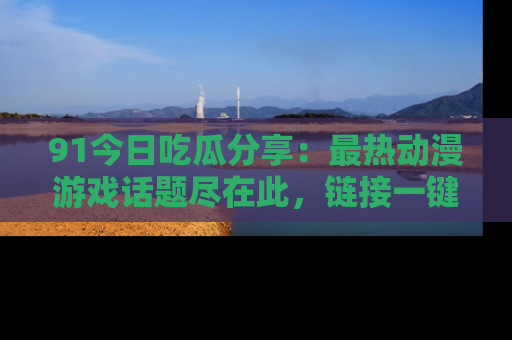 91今日吃瓜分享:最热动漫游戏话题尽在此,链接一键畅游!