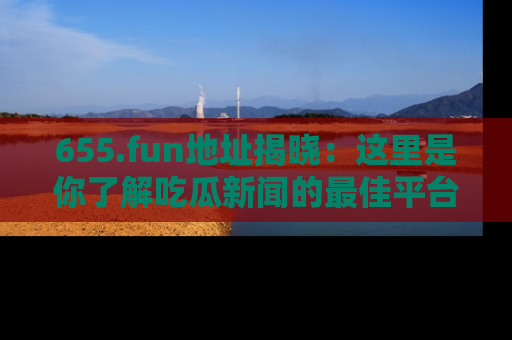 655.fun地址揭晓:这里是你了解吃瓜新闻的最佳平台,快来探索吧!