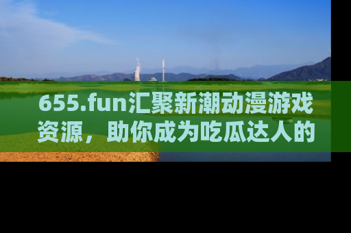 655.fun汇聚新潮动漫游戏资源,助你成为吃瓜达人的必备平台!