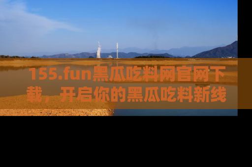 155.fun黑瓜吃料网官网下载,开启你的黑瓜吃料新线路,轻松找到入口!