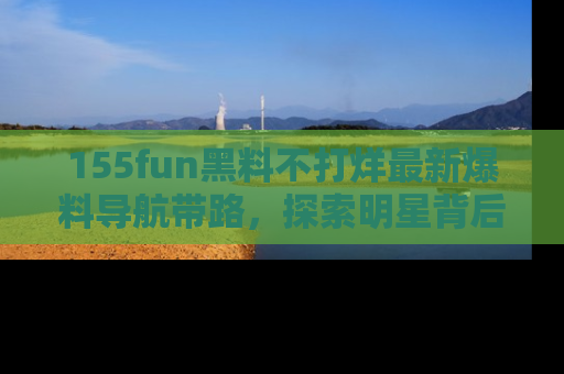 155fun黑料不打烊最新爆料导航带路,探索明星背后的秘密