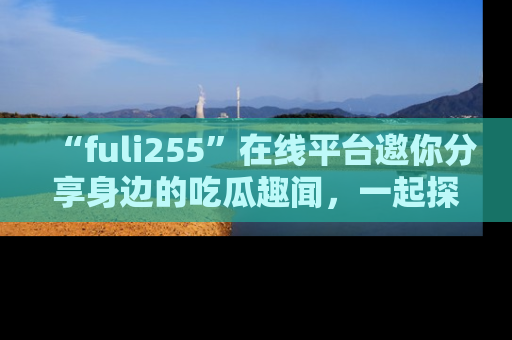 “fuli255”在线平台邀你分享身边的吃瓜趣闻，一起探索生活的小秘密！