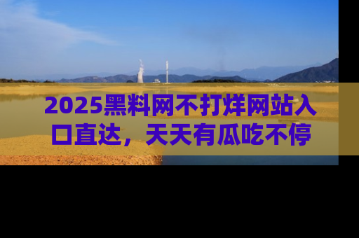 2025黑料网不打烊网站入口直达,天天有瓜吃不停