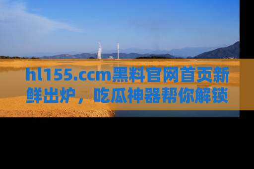 hl155.ccm黑料官网首页新鲜出炉，吃瓜神器帮你解锁那些鲜为人知的内幕！