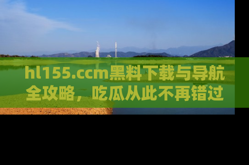 hl155.ccm黑料下载与导航全攻略,吃瓜从此不再错过任何热点