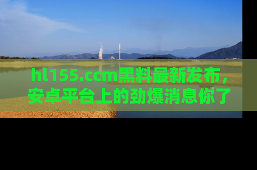 hl155.ccm黑料最新发布,安卓平台上的劲爆消息你了解了吗?