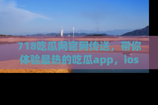 718吃瓜网官网传送,带你体验最热的吃瓜app,ios用户必备哦!