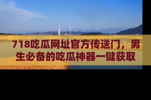 718吃瓜网址官方传送门,男生必备的吃瓜神器一键获取!