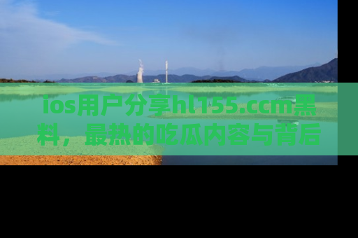 ios用户分享hl155.ccm黑料,最热的吃瓜内容与背后的真实事件!