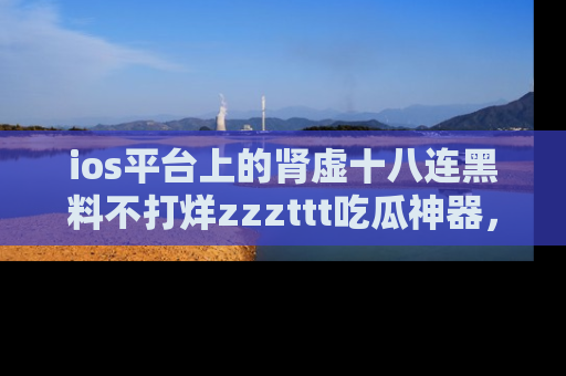 ios平台上的肾虚十八连黑料不打烊zzzttt吃瓜神器，你绝对不能错过