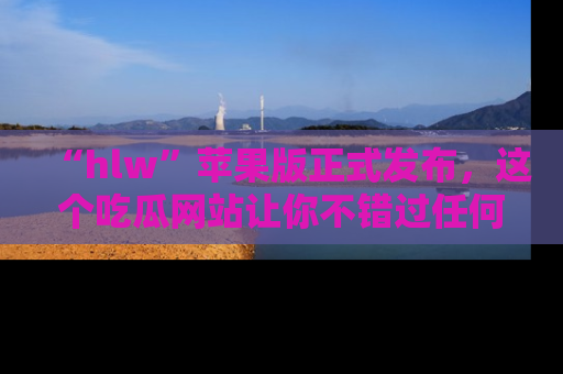 “hlw”苹果版正式发布，这个吃瓜网站让你不错过任何热议话题！