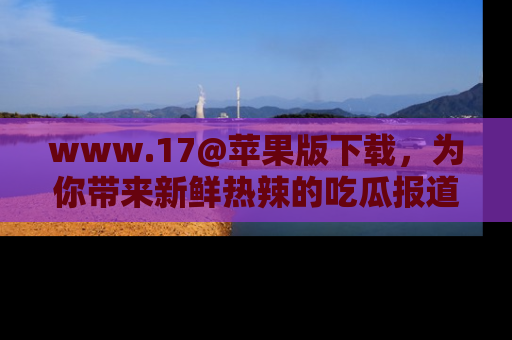 www.17@苹果版下载，为你带来新鲜热辣的吃瓜报道，尽情享受！
