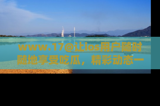 www.17@让ios用户随时随地享受吃瓜，精彩动态一手掌握