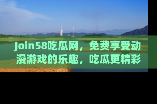 Join58吃瓜网,免费享受动漫游戏的乐趣,吃瓜更精彩!