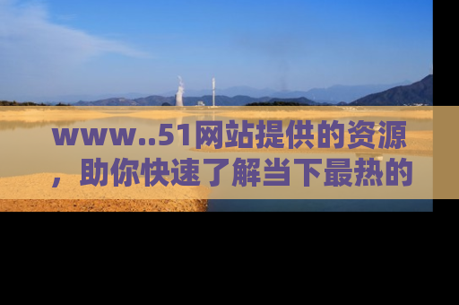 www..51网站提供的资源，助你快速了解当下最热的娱乐八卦