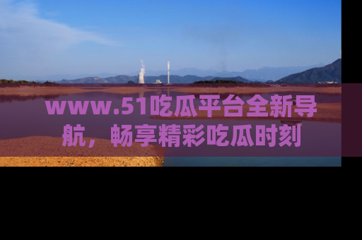www.51吃瓜平台全新导航，畅享精彩吃瓜时刻