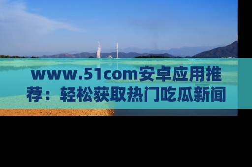 www.51com安卓应用推荐:轻松获取热门吃瓜新闻的秘诀