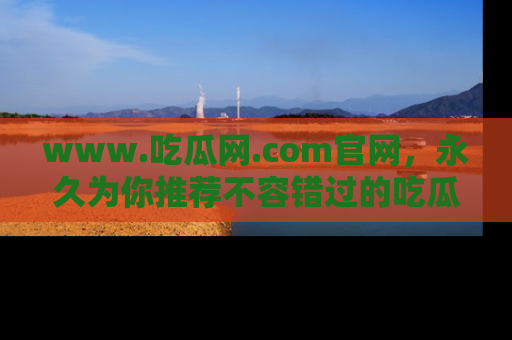 www.吃瓜网.com官网，永久为你推荐不容错过的吃瓜故事