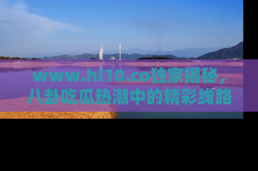 www.hl10.co独家揭秘，八卦吃瓜热潮中的精彩线路推荐