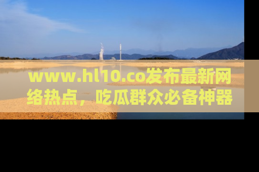 www.hl10.co发布最新网络热点，吃瓜群众必备神器