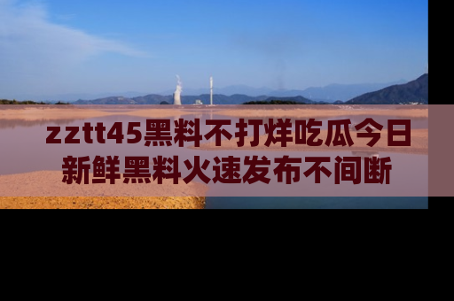 zztt45黑料不打烊吃瓜今日新鲜黑料火速发布不间断