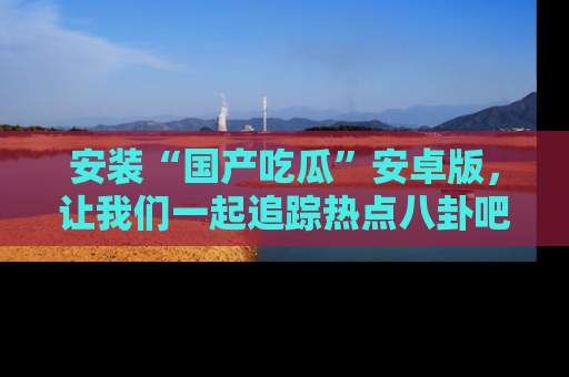 安装“国产吃瓜”安卓版，让我们一起追踪热点八卦吧～